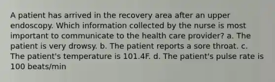 A patient has arrived in the recovery area after an upper endoscopy. Which information collected by the nurse is most important to communicate to the health care provider? a. The patient is very drowsy. b. The patient reports a sore throat. c. The patient's temperature is 101.4F. d. The patient's pulse rate is 100 beats/min