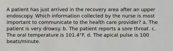 A patient has just arrived in the recovery area after an upper endoscopy. Which information collected by the nurse is most important to communicate to the health care provider? a. The patient is very drowsy. b. The patient reports a sore throat. c. The oral temperature is 101.4°F. d. The apical pulse is 100 beats/minute.