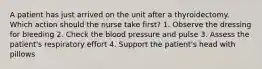 A patient has just arrived on the unit after a thyroidectomy. Which action should the nurse take first? 1. Observe the dressing for bleeding 2. Check the blood pressure and pulse 3. Assess the patient's respiratory effort 4. Support the patient's head with pillows