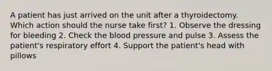 A patient has just arrived on the unit after a thyroidectomy. Which action should the nurse take first? 1. Observe the dressing for bleeding 2. Check the blood pressure and pulse 3. Assess the patient's respiratory effort 4. Support the patient's head with pillows