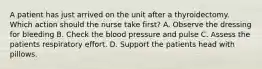 A patient has just arrived on the unit after a thyroidectomy. Which action should the nurse take first? A. Observe the dressing for bleeding B. Check the blood pressure and pulse C. Assess the patients respiratory effort. D. Support the patients head with pillows.