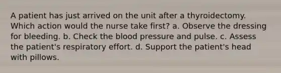 A patient has just arrived on the unit after a thyroidectomy. Which action would the nurse take first? a. Observe the dressing for bleeding. b. Check the blood pressure and pulse. c. Assess the patient's respiratory effort. d. Support the patient's head with pillows.