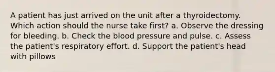 A patient has just arrived on the unit after a thyroidectomy. Which action should the nurse take first? a. Observe the dressing for bleeding. b. Check the blood pressure and pulse. c. Assess the patient's respiratory effort. d. Support the patient's head with pillows