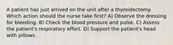 A patient has just arrived on the unit after a thyroidectomy. Which action should the nurse take first? A) Observe the dressing for bleeding. B) Check the blood pressure and pulse. C) Assess the patient's respiratory effort. D) Support the patient's head with pillows.