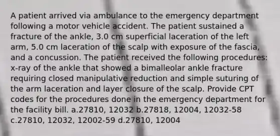 A patient arrived via ambulance to the emergency department following a motor vehicle accident. The patient sustained a fracture of the ankle, 3.0 cm superficial laceration of the left arm, 5.0 cm laceration of the scalp with exposure of the fascia, and a concussion. The patient received the following procedures: x-ray of the ankle that showed a bimalleolar ankle fracture requiring closed manipulative reduction and simple suturing of the arm laceration and layer closure of the scalp. Provide CPT codes for the procedures done in the emergency department for the facility bill. a.27810, 12032 b.27818, 12004, 12032-58 c.27810, 12032, 12002-59 d.27810, 12004