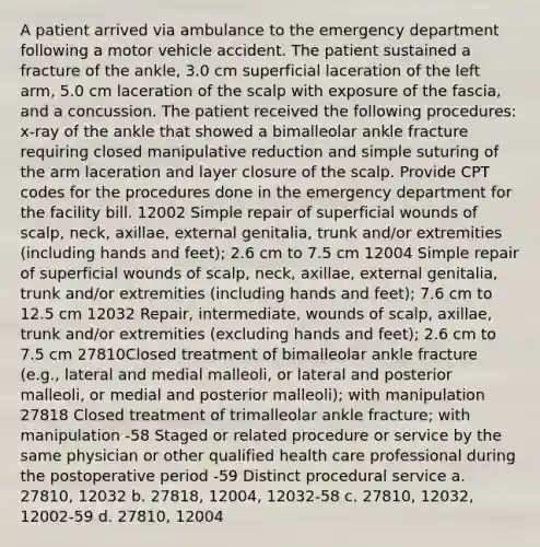 A patient arrived via ambulance to the emergency department following a motor vehicle accident. The patient sustained a fracture of the ankle, 3.0 cm superficial laceration of the left arm, 5.0 cm laceration of the scalp with exposure of the fascia, and a concussion. The patient received the following procedures: x-ray of the ankle that showed a bimalleolar ankle fracture requiring closed manipulative reduction and simple suturing of the arm laceration and layer closure of the scalp. Provide CPT codes for the procedures done in the emergency department for the facility bill. 12002 Simple repair of superficial wounds of scalp, neck, axillae, external genitalia, trunk and/or extremities (including hands and feet); 2.6 cm to 7.5 cm 12004 Simple repair of superficial wounds of scalp, neck, axillae, external genitalia, trunk and/or extremities (including hands and feet); 7.6 cm to 12.5 cm 12032 Repair, intermediate, wounds of scalp, axillae, trunk and/or extremities (excluding hands and feet); 2.6 cm to 7.5 cm 27810Closed treatment of bimalleolar ankle fracture (e.g., lateral and medial malleoli, or lateral and posterior malleoli, or medial and posterior malleoli); with manipulation 27818 Closed treatment of trimalleolar ankle fracture; with manipulation -58 Staged or related procedure or service by the same physician or other qualified health care professional during the postoperative period -59 Distinct procedural service a. 27810, 12032 b. 27818, 12004, 12032-58 c. 27810, 12032, 12002-59 d. 27810, 12004