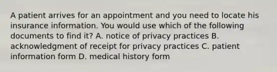 A patient arrives for an appointment and you need to locate his insurance information. You would use which of the following documents to find it? A. notice of privacy practices B. acknowledgment of receipt for privacy practices C. patient information form D. medical history form