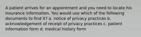 A patient arrives for an appointment and you need to locate his insurance information. You would use which of the following documents to find it? a. notice of privacy practices b. acknowledgement of receipt of privacy practices c. patient information form d. medical history form