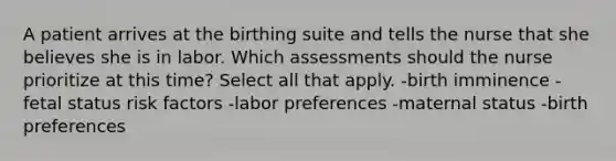 A patient arrives at the birthing suite and tells the nurse that she believes she is in labor. Which assessments should the nurse prioritize at this time? Select all that apply. -birth imminence -fetal status risk factors -labor preferences -maternal status -birth preferences