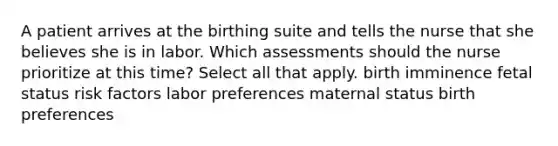 A patient arrives at the birthing suite and tells the nurse that she believes she is in labor. Which assessments should the nurse prioritize at this time? Select all that apply. birth imminence fetal status risk factors labor preferences maternal status birth preferences