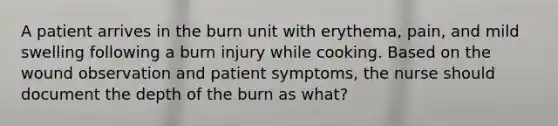 A patient arrives in the burn unit with erythema, pain, and mild swelling following a burn injury while cooking. Based on the wound observation and patient symptoms, the nurse should document the depth of the burn as what?