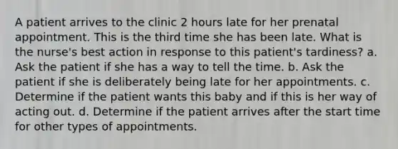 A patient arrives to the clinic 2 hours late for her prenatal appointment. This is the third time she has been late. What is the nurse's best action in response to this patient's tardiness? a. Ask the patient if she has a way to tell the time. b. Ask the patient if she is deliberately being late for her appointments. c. Determine if the patient wants this baby and if this is her way of acting out. d. Determine if the patient arrives after the start time for other types of appointments.