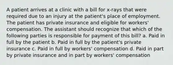 A patient arrives at a clinic with a bill for x-rays that were required due to an injury at the patient's place of employment. The patient has private insurance and eligible for workers' compensation. The assistant should recognize that which of the following parties is responsible for payment of this bill? a. Paid in full by the patient b. Paid in full by the patient's private insurance c. Paid in full by workers' compensation d. Paid in part by private insurance and in part by workers' compensation