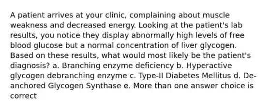 A patient arrives at your clinic, complaining about muscle weakness and decreased energy. Looking at the patient's lab results, you notice they display abnormally high levels of free blood glucose but a normal concentration of liver glycogen. Based on these results, what would most likely be the patient's diagnosis? a. Branching enzyme deficiency b. Hyperactive glycogen debranching enzyme c. Type-II Diabetes Mellitus d. De-anchored Glycogen Synthase e. More than one answer choice is correct