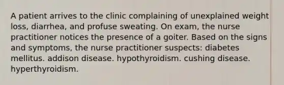 A patient arrives to the clinic complaining of unexplained weight loss, diarrhea, and profuse sweating. On exam, the nurse practitioner notices the presence of a goiter. Based on the signs and symptoms, the nurse practitioner suspects: diabetes mellitus. addison disease. hypothyroidism. cushing disease. hyperthyroidism.