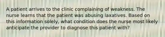 A patient arrives to the clinic complaining of weakness. The nurse learns that the patient was abusing laxatives. Based on this information solely, what condition does the nurse most likely anticipate the provider to diagnose this patient with?