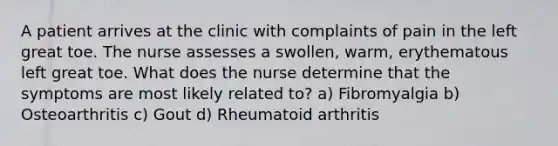 A patient arrives at the clinic with complaints of pain in the left great toe. The nurse assesses a swollen, warm, erythematous left great toe. What does the nurse determine that the symptoms are most likely related to? a) Fibromyalgia b) Osteoarthritis c) Gout d) Rheumatoid arthritis