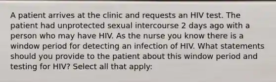 A patient arrives at the clinic and requests an HIV test. The patient had unprotected sexual intercourse 2 days ago with a person who may have HIV. As the nurse you know there is a window period for detecting an infection of HIV. What statements should you provide to the patient about this window period and testing for HIV? Select all that apply: