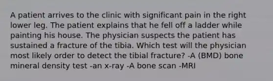 A patient arrives to the clinic with significant pain in the right lower leg. The patient explains that he fell off a ladder while painting his house. The physician suspects the patient has sustained a fracture of the tibia. Which test will the physician most likely order to detect the tibial fracture? -A (BMD) bone mineral density test -an x-ray -A bone scan -MRI