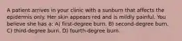 A patient arrives in your clinic with a sunburn that affects the epidermis only. Her skin appears red and is mildly painful. You believe she has a: A) first-degree burn. B) second-degree burn. C) third-degree burn. D) fourth-degree burn.