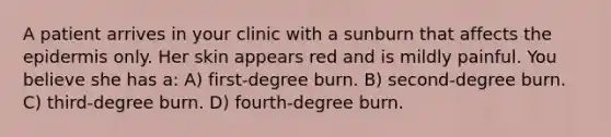 A patient arrives in your clinic with a sunburn that affects <a href='https://www.questionai.com/knowledge/kBFgQMpq6s-the-epidermis' class='anchor-knowledge'>the epidermis</a> only. Her skin appears red and is mildly painful. You believe she has a: A) first-degree burn. B) second-degree burn. C) third-degree burn. D) fourth-degree burn.