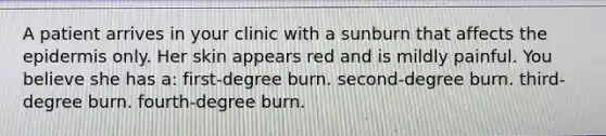 A patient arrives in your clinic with a sunburn that affects <a href='https://www.questionai.com/knowledge/kBFgQMpq6s-the-epidermis' class='anchor-knowledge'>the epidermis</a> only. Her skin appears red and is mildly painful. You believe she has a: first-degree burn. second-degree burn. third-degree burn. fourth-degree burn.