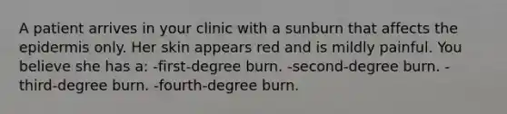 A patient arrives in your clinic with a sunburn that affects the epidermis only. Her skin appears red and is mildly painful. You believe she has a: -first-degree burn. -second-degree burn. -third-degree burn. -fourth-degree burn.