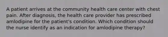 A patient arrives at the community health care center with chest pain. After diagnosis, the health care provider has prescribed amlodipine for the patient's condition. Which condition should the nurse identify as an indication for amlodipine therapy?