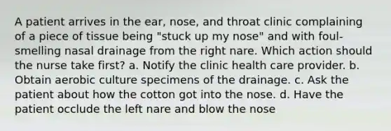 A patient arrives in the ear, nose, and throat clinic complaining of a piece of tissue being "stuck up my nose" and with foul-smelling nasal drainage from the right nare. Which action should the nurse take first? a. Notify the clinic health care provider. b. Obtain aerobic culture specimens of the drainage. c. Ask the patient about how the cotton got into the nose. d. Have the patient occlude the left nare and blow the nose