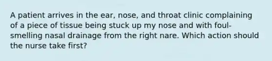 A patient arrives in the ear, nose, and throat clinic complaining of a piece of tissue being stuck up my nose and with foul-smelling nasal drainage from the right nare. Which action should the nurse take first?