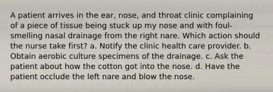 A patient arrives in the ear, nose, and throat clinic complaining of a piece of tissue being stuck up my nose and with foul-smelling nasal drainage from the right nare. Which action should the nurse take first? a. Notify the clinic health care provider. b. Obtain aerobic culture specimens of the drainage. c. Ask the patient about how the cotton got into the nose. d. Have the patient occlude the left nare and blow the nose.