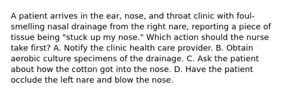 A patient arrives in the ear, nose, and throat clinic with foul-smelling nasal drainage from the right nare, reporting a piece of tissue being "stuck up my nose." Which action should the nurse take first? A. Notify the clinic health care provider. B. Obtain aerobic culture specimens of the drainage. C. Ask the patient about how the cotton got into the nose. D. Have the patient occlude the left nare and blow the nose.