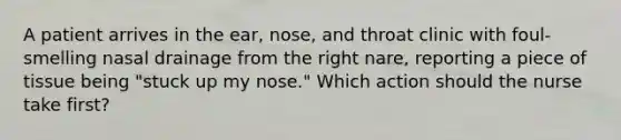 A patient arrives in the ear, nose, and throat clinic with foul-smelling nasal drainage from the right nare, reporting a piece of tissue being "stuck up my nose." Which action should the nurse take first?