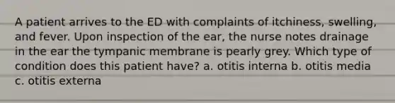 A patient arrives to the ED with complaints of itchiness, swelling, and fever. Upon inspection of the ear, the nurse notes drainage in the ear the tympanic membrane is pearly grey. Which type of condition does this patient have? a. otitis interna b. otitis media c. otitis externa