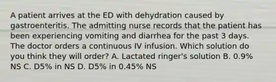 A patient arrives at the ED with dehydration caused by gastroenteritis. The admitting nurse records that the patient has been experiencing vomiting and diarrhea for the past 3 days. The doctor orders a continuous IV infusion. Which solution do you think they will order? A. Lactated ringer's solution B. 0.9% NS C. D5% in NS D. D5% in 0.45% NS