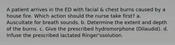 A patient arrives in the ED with facial & chest burns caused by a house fire. Which action should the nurse take first? a. Auscultate for breath sounds. b. Determine the extent and depth of the burns. c. Give the prescribed hydromorphone (Dilaudid). d. Infuse the prescribed lactated Ringer'ssolution.