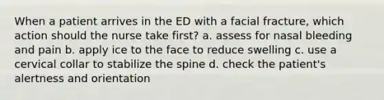 When a patient arrives in the ED with a facial fracture, which action should the nurse take first? a. assess for nasal bleeding and pain b. apply ice to the face to reduce swelling c. use a cervical collar to stabilize the spine d. check the patient's alertness and orientation