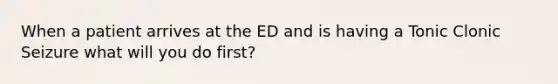 When a patient arrives at the ED and is having a Tonic Clonic Seizure what will you do first?