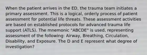 When the patient arrives in the ED, the trauma team initiates a primary assessment. This is a logical, orderly process of patient assessment for potential life threats. These assessment activities are based on established protocols for advanced trauma life support (ATLS). The mnemonic "ABCDE" is used, representing assessment of the following: Airway, Breathing, Circulation, Disability, and Exposure. The D and E represent what degree of investigation?