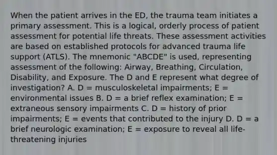 When the patient arrives in the ED, the trauma team initiates a primary assessment. This is a logical, orderly process of patient assessment for potential life threats. These assessment activities are based on established protocols for advanced trauma life support (ATLS). The mnemonic "ABCDE" is used, representing assessment of the following: Airway, Breathing, Circulation, Disability, and Exposure. The D and E represent what degree of investigation? A. D = musculoskeletal impairments; E = environmental issues B. D = a brief reflex examination; E = extraneous sensory impairments C. D = history of prior impairments; E = events that contributed to the injury D. D = a brief neurologic examination; E = exposure to reveal all life-threatening injuries