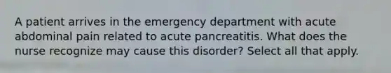 A patient arrives in the emergency department with acute abdominal pain related to acute pancreatitis. What does the nurse recognize may cause this disorder? Select all that apply.