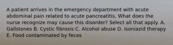 A patient arrives in the emergency department with acute abdominal pain related to acute pancreatitis. What does the nurse recognize may cause this disorder? Select all that apply. A. Gallstones B. Cystic fibrosis C. Alcohol abuse D. Isoniazid therapy E. Food contaminated by feces