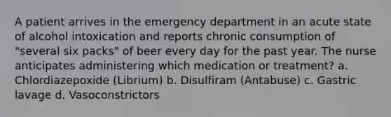 A patient arrives in the emergency department in an acute state of alcohol intoxication and reports chronic consumption of "several six packs" of beer every day for the past year. The nurse anticipates administering which medication or treatment? a. Chlordiazepoxide (Librium) b. Disulfiram (Antabuse) c. Gastric lavage d. Vasoconstrictors