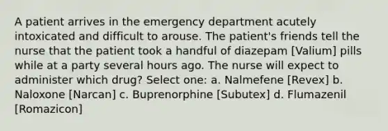 A patient arrives in the emergency department acutely intoxicated and difficult to arouse. The patient's friends tell the nurse that the patient took a handful of diazepam [Valium] pills while at a party several hours ago. The nurse will expect to administer which drug? Select one: a. Nalmefene [Revex] b. Naloxone [Narcan] c. Buprenorphine [Subutex] d. Flumazenil [Romazicon]