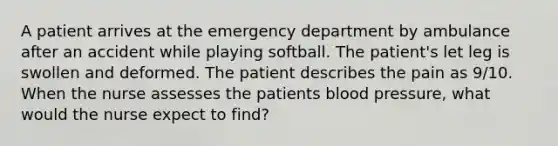 A patient arrives at the emergency department by ambulance after an accident while playing softball. The patient's let leg is swollen and deformed. The patient describes the pain as 9/10. When the nurse assesses the patients blood pressure, what would the nurse expect to find?