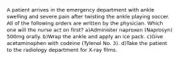 A patient arrives in the emergency department with ankle swelling and severe pain after twisting the ankle playing soccer. All of the following orders are written by the physician. Which one will the nurse act on first? a)Administer naproxen (Naprosyn) 500mg orally. b)Wrap the ankle and apply an ice pack. c)Give acetaminophen with codeine (Tylenol No. 3). d)Take the patient to the radiology department for X-ray films.