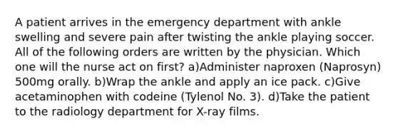 A patient arrives in the emergency department with ankle swelling and severe pain after twisting the ankle playing soccer. All of the following orders are written by the physician. Which one will the nurse act on first? a)Administer naproxen (Naprosyn) 500mg orally. b)Wrap the ankle and apply an ice pack. c)Give acetaminophen with codeine (Tylenol No. 3). d)Take the patient to the radiology department for X-ray films.