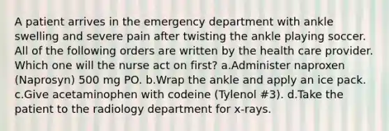 A patient arrives in the emergency department with ankle swelling and severe pain after twisting the ankle playing soccer. All of the following orders are written by the health care provider. Which one will the nurse act on first? a.Administer naproxen (Naprosyn) 500 mg PO. b.Wrap the ankle and apply an ice pack. c.Give acetaminophen with codeine (Tylenol #3). d.Take the patient to the radiology department for x-rays.