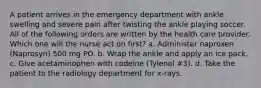 A patient arrives in the emergency department with ankle swelling and severe pain after twisting the ankle playing soccer. All of the following orders are written by the health care provider. Which one will the nurse act on first? a. Administer naproxen (Naprosyn) 500 mg PO. b. Wrap the ankle and apply an ice pack. c. Give acetaminophen with codeine (Tylenol #3). d. Take the patient to the radiology department for x-rays.