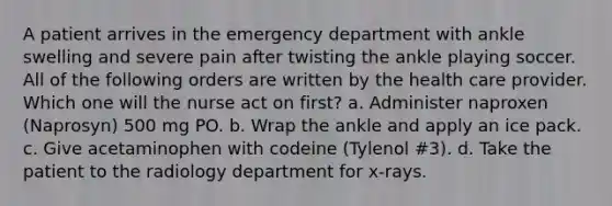 A patient arrives in the emergency department with ankle swelling and severe pain after twisting the ankle playing soccer. All of the following orders are written by the health care provider. Which one will the nurse act on first? a. Administer naproxen (Naprosyn) 500 mg PO. b. Wrap the ankle and apply an ice pack. c. Give acetaminophen with codeine (Tylenol #3). d. Take the patient to the radiology department for x-rays.